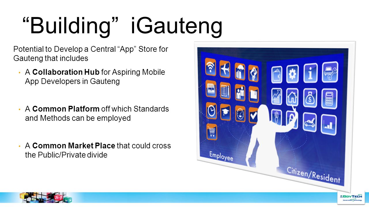 Building iGauteng Potential to Develop a Central App Store for Gauteng that includes A Collaboration Hub for Aspiring Mobile App Developers in Gauteng A Common Platform off which Standards and Methods can be employed A Common Market Place that could cross the Public/Private divide