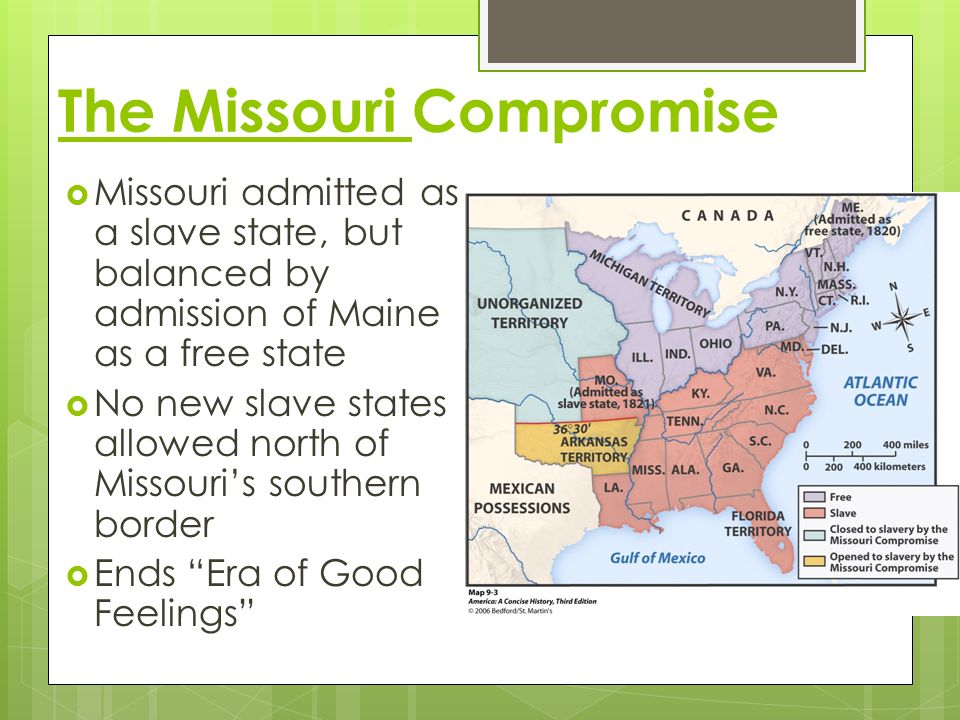The Missouri Compromise  Missouri admitted as a slave state, but balanced by admission of Maine as a free state  No new slave states allowed north of Missouri’s southern border  Ends Era of Good Feelings