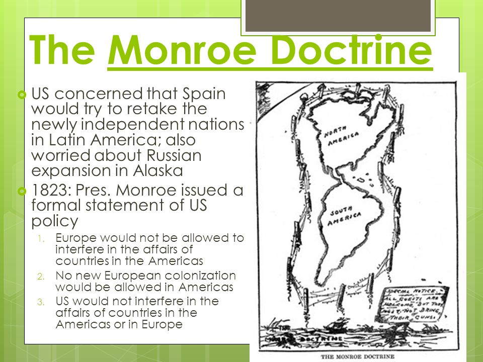 The Monroe Doctrine  US concerned that Spain would try to retake the newly independent nations in Latin America; also worried about Russian expansion in Alaska  1823: Pres.