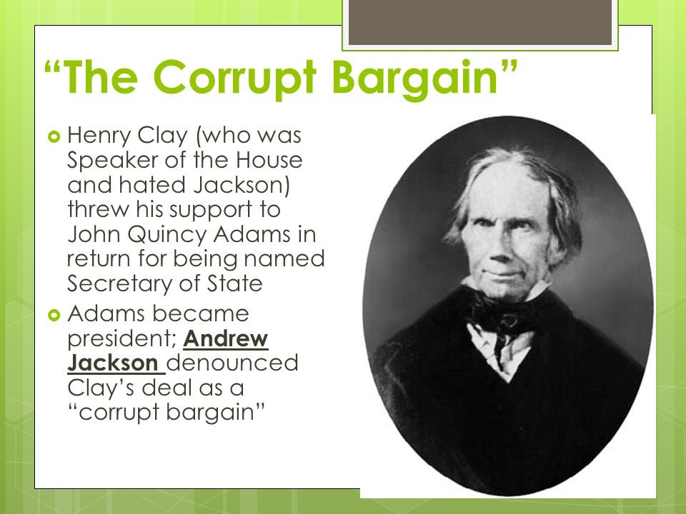 The Corrupt Bargain  Henry Clay (who was Speaker of the House and hated Jackson) threw his support to John Quincy Adams in return for being named Secretary of State  Adams became president; Andrew Jackson denounced Clay’s deal as a corrupt bargain
