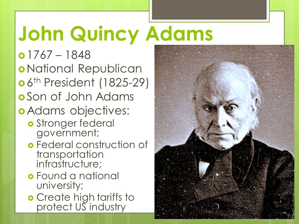 John Quincy Adams  1767 – 1848  National Republican  6 th President ( )  Son of John Adams  Adams objectives:  Stronger federal government;  Federal construction of transportation infrastructure;  Found a national university;  Create high tariffs to protect US industry