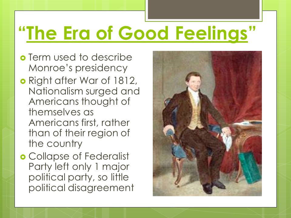 The Era of Good Feelings  Term used to describe Monroe’s presidency  Right after War of 1812, Nationalism surged and Americans thought of themselves as Americans first, rather than of their region of the country  Collapse of Federalist Party left only 1 major political party, so little political disagreement