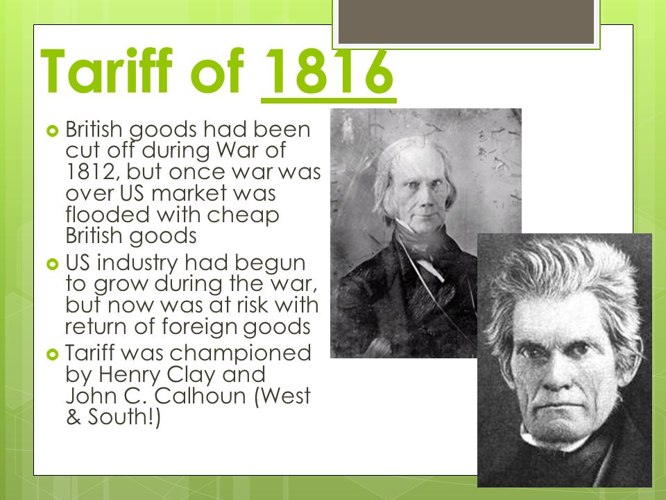Tariff of 1816  British goods had been cut off during War of 1812, but once war was over US market was flooded with cheap British goods  US industry had begun to grow during the war, but now was at risk with return of foreign goods  Tariff was championed by Henry Clay and John C.