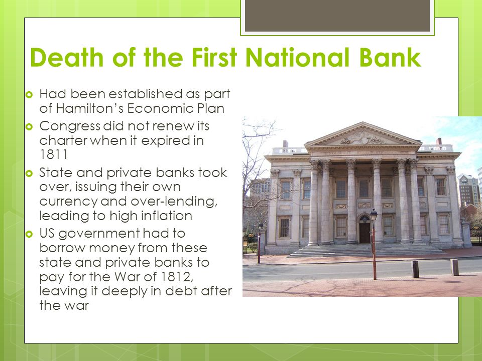 Death of the First National Bank  Had been established as part of Hamilton’s Economic Plan  Congress did not renew its charter when it expired in 1811  State and private banks took over, issuing their own currency and over-lending, leading to high inflation  US government had to borrow money from these state and private banks to pay for the War of 1812, leaving it deeply in debt after the war