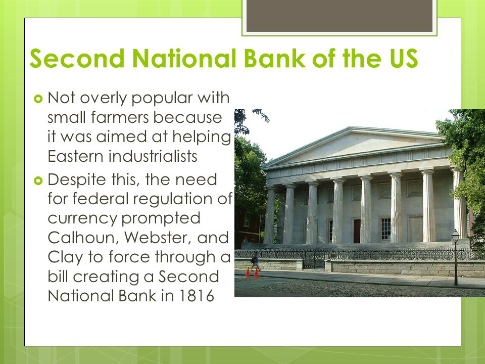 Second National Bank of the US  Not overly popular with small farmers because it was aimed at helping Eastern industrialists  Despite this, the need for federal regulation of currency prompted Calhoun, Webster, and Clay to force through a bill creating a Second National Bank in 1816