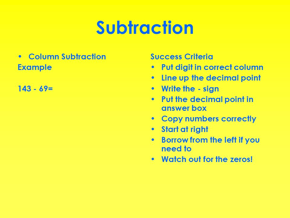 Subtraction Column Subtraction Example = Success Criteria Put digit in correct column Line up the decimal point Write the - sign Put the decimal point in answer box Copy numbers correctly Start at right Borrow from the left if you need to Watch out for the zeros!