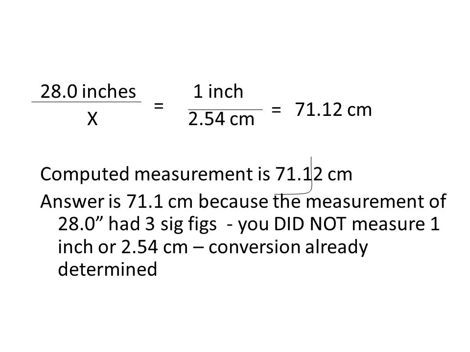 28.0 inches 1 inch X 2.54 cm Computed measurement is cm Answer is 71.1 cm because the measurement of 28.0 had 3 sig figs - you DID NOT measure 1 inch or 2.54 cm – conversion already determined = =71.12 cm