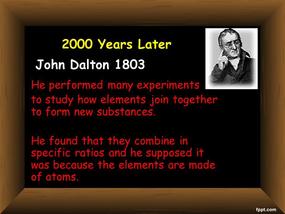 John Dalton 1803 He performed many experiments to study how elements join together to form new substances.