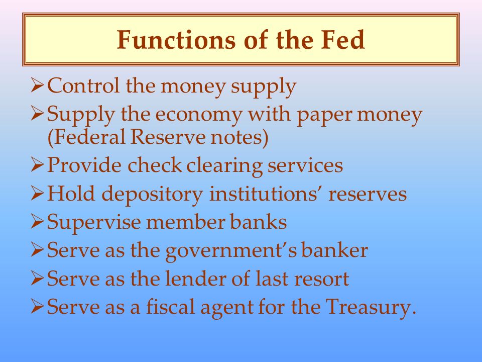 Functions of the Fed  Control the money supply  Supply the economy with paper money (Federal Reserve notes)  Provide check clearing services  Hold depository institutions’ reserves  Supervise member banks  Serve as the government’s banker  Serve as the lender of last resort  Serve as a fiscal agent for the Treasury.