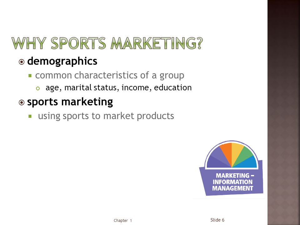  demographics  common characteristics of a group age, marital status, income, education  sports marketing  using sports to market products Chapter 1 Slide 6