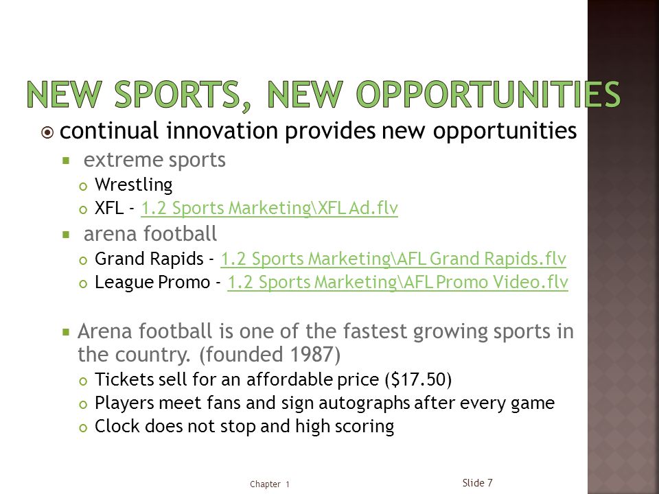  continual innovation provides new opportunities  extreme sports Wrestling XFL Sports Marketing\XFL Ad.flv1.2 Sports Marketing\XFL Ad.flv  arena football Grand Rapids Sports Marketing\AFL Grand Rapids.flv1.2 Sports Marketing\AFL Grand Rapids.flv League Promo Sports Marketing\AFL Promo Video.flv1.2 Sports Marketing\AFL Promo Video.flv  Arena football is one of the fastest growing sports in the country.