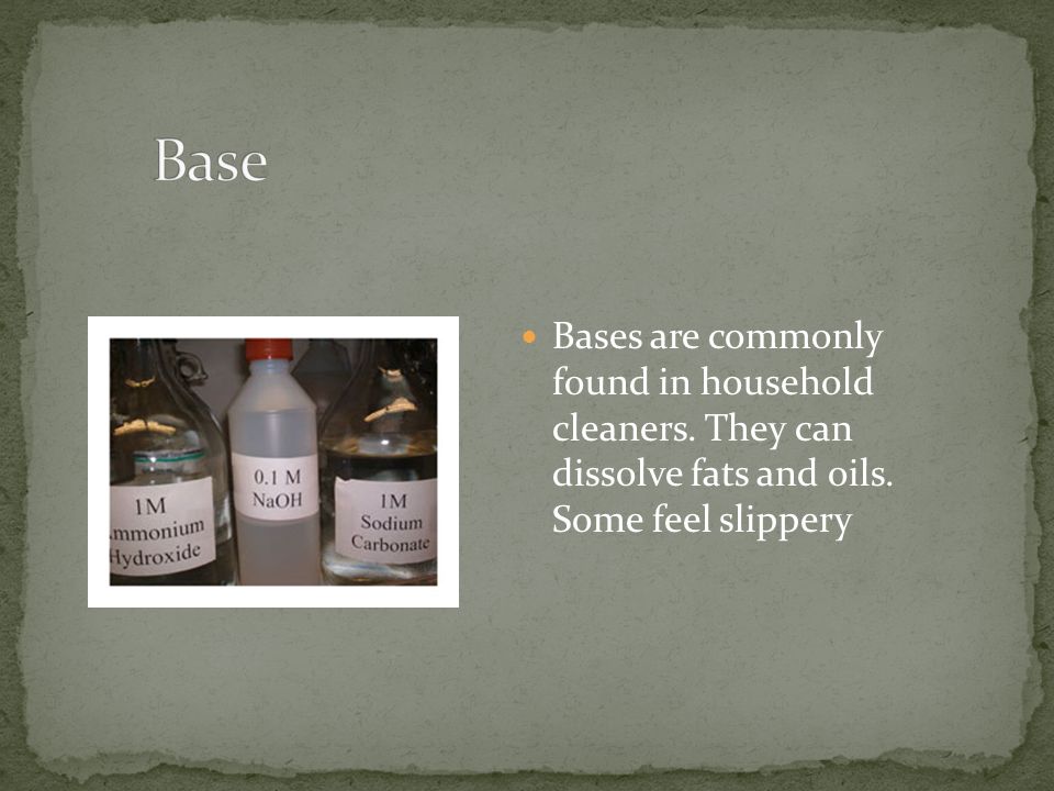 Bases are commonly found in household cleaners. They can dissolve fats and oils. Some feel slippery