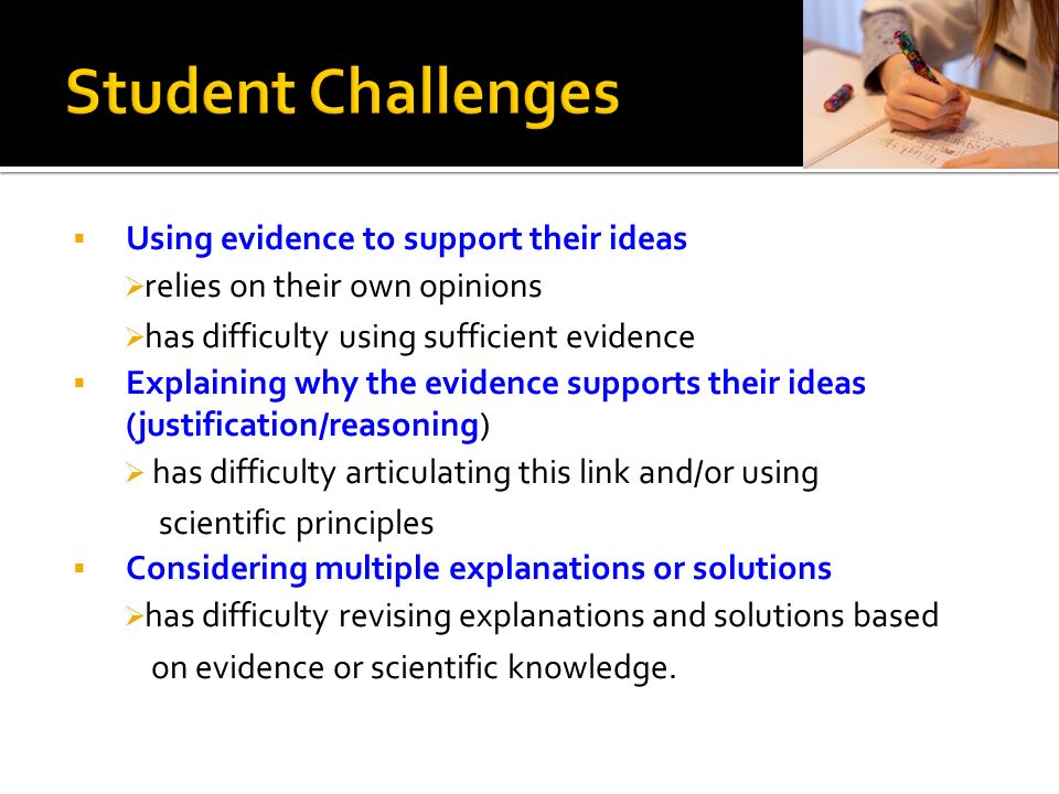  Using evidence to support their ideas  relies on their own opinions  has difficulty using sufficient evidence  Explaining why the evidence supports their ideas (justification/reasoning)  has difficulty articulating this link and/or using scientific principles  Considering multiple explanations or solutions  has difficulty revising explanations and solutions based on evidence or scientific knowledge.