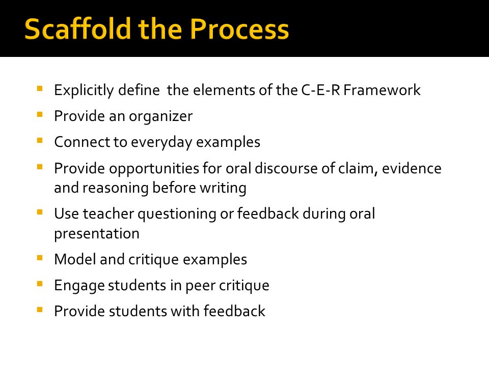 Scaffold the Process  Explicitly define the elements of the C-E-R Framework  Provide an organizer  Connect to everyday examples  Provide opportunities for oral discourse of claim, evidence and reasoning before writing  Use teacher questioning or feedback during oral presentation  Model and critique examples  Engage students in peer critique  Provide students with feedback