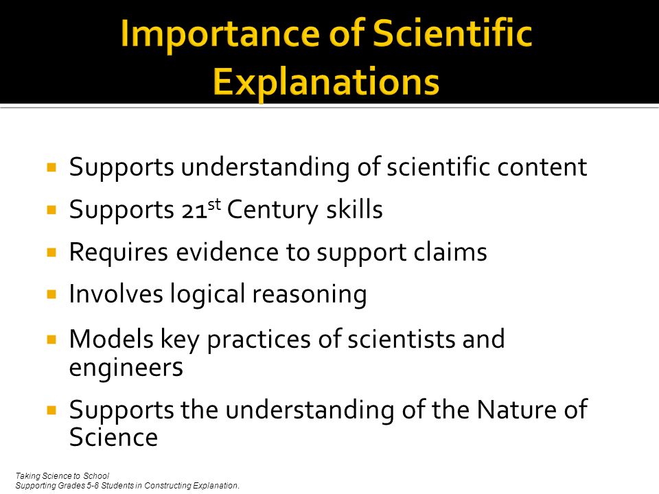  Supports understanding of scientific content  Supports 21 st Century skills  Requires evidence to support claims  Involves logical reasoning  Models key practices of scientists and engineer s  Supports the understanding of the Nature of Science Taking Science to School Supporting Grades 5-8 Students in Constructing Explanation.