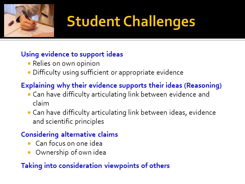 Using evidence to support ideas  Relies on own opinion  Difficulty using sufficient or appropriate evidence Explaining why their evidence supports their ideas (Reasoning)  Can have difficulty articulating link between evidence and claim  Can have difficulty articulating link between ideas, evidence and scientific principles Considering alternative claims  Can focus on one idea  Ownership of own idea Taking into consideration viewpoints of others
