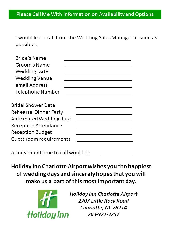 Please Call Me With Information on Availability and Options Bridal Shower Date ____________________ Rehearsal Dinner Party ____________________ Anticipated Wedding date ____________________ Reception Attendance ____________________ Reception Budget ____________________ Guest room requirements ____________________ A convenient time to call would be ___________ Holiday Inn Charlotte Airport wishes you the happiest of wedding days and sincerely hopes that you will make us a part of this most important day.