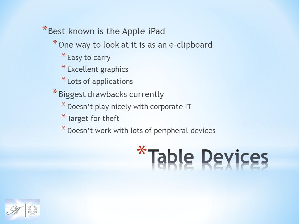 * Best known is the Apple iPad * One way to look at it is as an e-clipboard * Easy to carry * Excellent graphics * Lots of applications * Biggest drawbacks currently * Doesn’t play nicely with corporate IT * Target for theft * Doesn’t work with lots of peripheral devices