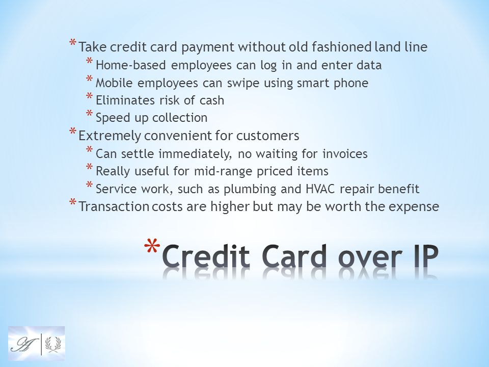* Take credit card payment without old fashioned land line * Home-based employees can log in and enter data * Mobile employees can swipe using smart phone * Eliminates risk of cash * Speed up collection * Extremely convenient for customers * Can settle immediately, no waiting for invoices * Really useful for mid-range priced items * Service work, such as plumbing and HVAC repair benefit * Transaction costs are higher but may be worth the expense