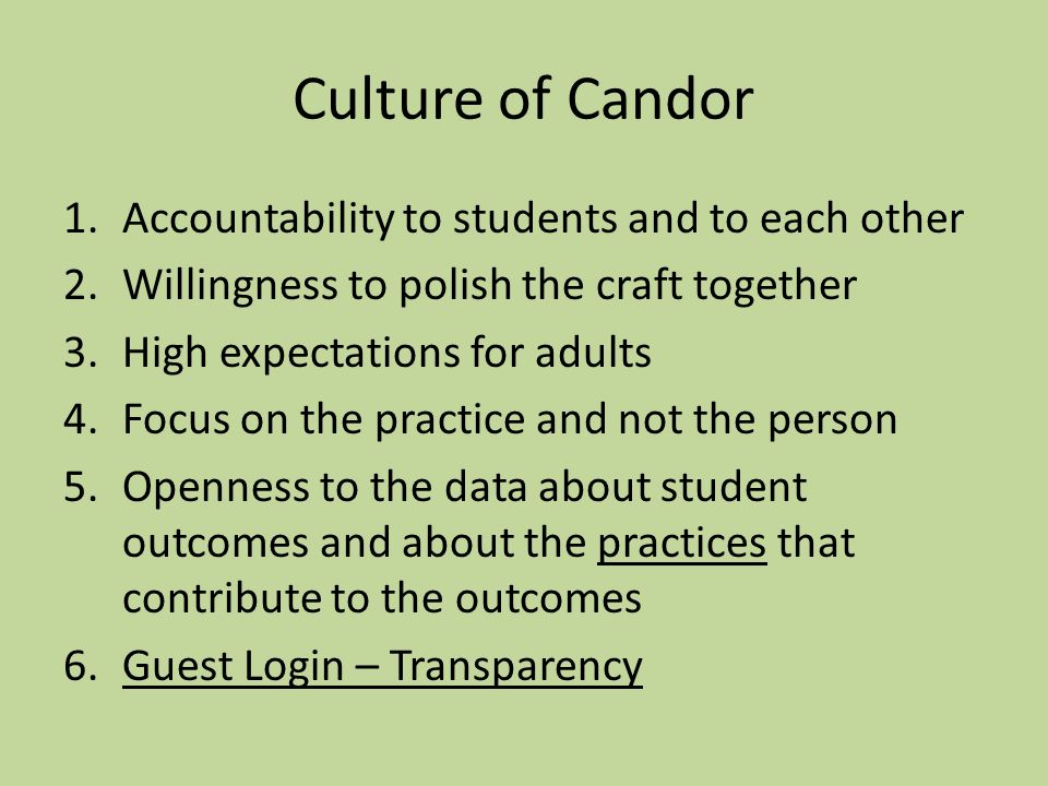 Culture of Candor 1.Accountability to students and to each other 2.Willingness to polish the craft together 3.High expectations for adults 4.Focus on the practice and not the person 5.Openness to the data about student outcomes and about the practices that contribute to the outcomes 6.Guest Login – Transparency
