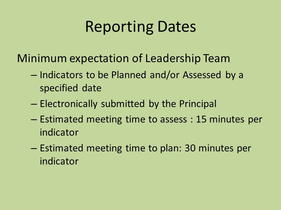 Reporting Dates Minimum expectation of Leadership Team – Indicators to be Planned and/or Assessed by a specified date – Electronically submitted by the Principal – Estimated meeting time to assess : 15 minutes per indicator – Estimated meeting time to plan: 30 minutes per indicator