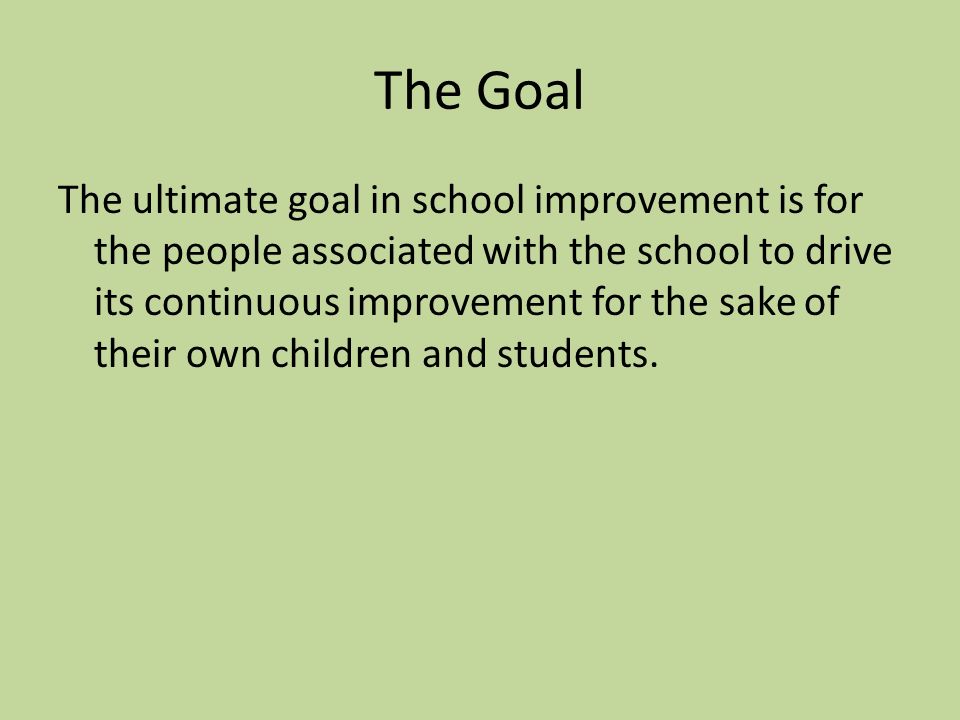 The Goal The ultimate goal in school improvement is for the people associated with the school to drive its continuous improvement for the sake of their own children and students.