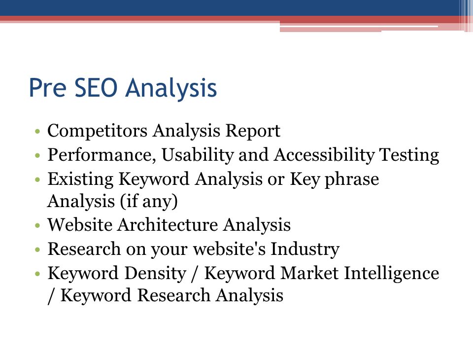 Pre SEO Analysis Competitors Analysis Report Performance, Usability and Accessibility Testing Existing Keyword Analysis or Key phrase Analysis (if any) Website Architecture Analysis Research on your website s Industry Keyword Density / Keyword Market Intelligence / Keyword Research Analysis