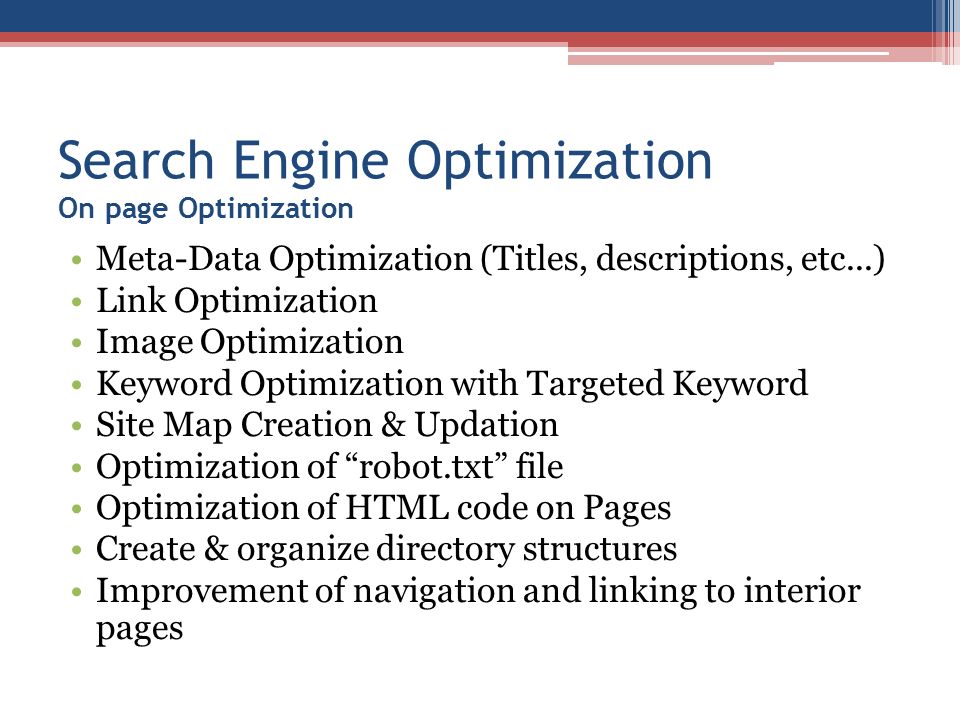 Search Engine Optimization On page Optimization Meta-Data Optimization (Titles, descriptions, etc...) Link Optimization Image Optimization Keyword Optimization with Targeted Keyword Site Map Creation & Updation Optimization of robot.txt file Optimization of HTML code on Pages Create & organize directory structures Improvement of navigation and linking to interior pages