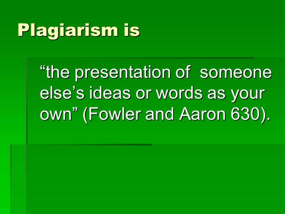 Plagiarism is the presentation of someone else’s ideas or words as your own (Fowler and Aaron 630).
