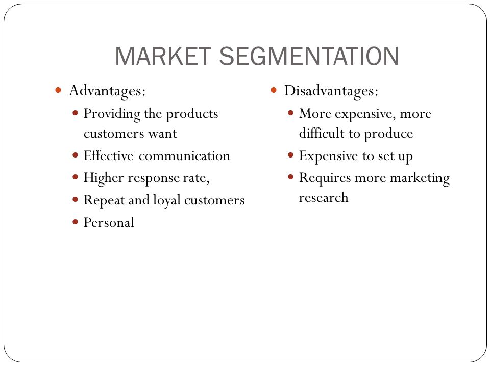 MARKET SEGMENTATION Advantages: Providing the products customers want Effective communication Higher response rate, Repeat and loyal customers Personal Disadvantages: More expensive, more difficult to produce Expensive to set up Requires more marketing research