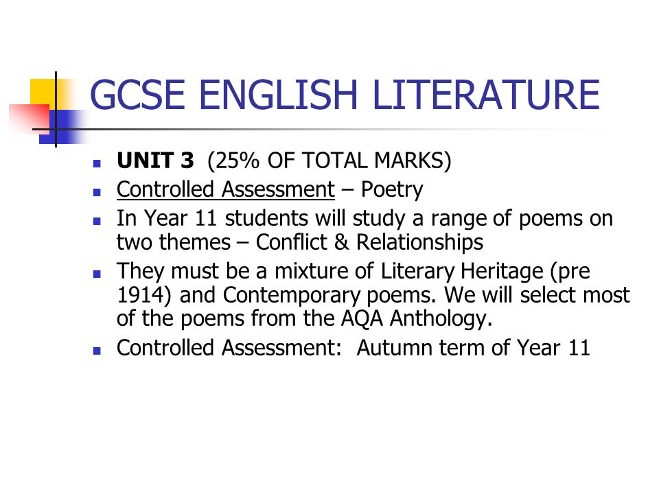GCSE ENGLISH LITERATURE UNIT 3 (25% OF TOTAL MARKS) Controlled Assessment – Poetry In Year 11 students will study a range of poems on two themes – Conflict & Relationships They must be a mixture of Literary Heritage (pre 1914) and Contemporary poems.