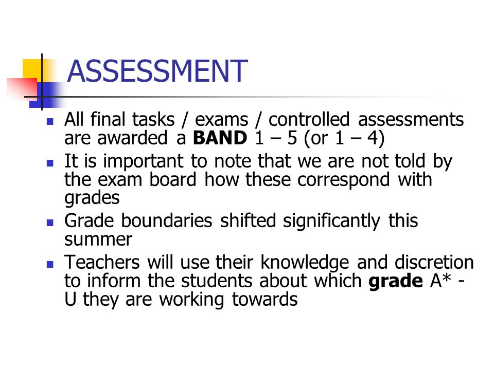 ASSESSMENT All final tasks / exams / controlled assessments are awarded a BAND 1 – 5 (or 1 – 4) It is important to note that we are not told by the exam board how these correspond with grades Grade boundaries shifted significantly this summer Teachers will use their knowledge and discretion to inform the students about which grade A* - U they are working towards