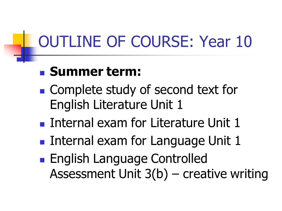 OUTLINE OF COURSE: Year 10 Summer term: Complete study of second text for English Literature Unit 1 Internal exam for Literature Unit 1 Internal exam for Language Unit 1 English Language Controlled Assessment Unit 3(b) – creative writing