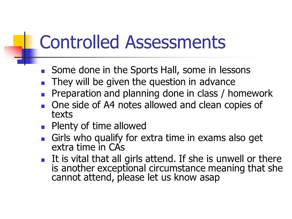 Controlled Assessments Some done in the Sports Hall, some in lessons They will be given the question in advance Preparation and planning done in class / homework One side of A4 notes allowed and clean copies of texts Plenty of time allowed Girls who qualify for extra time in exams also get extra time in CAs It is vital that all girls attend.