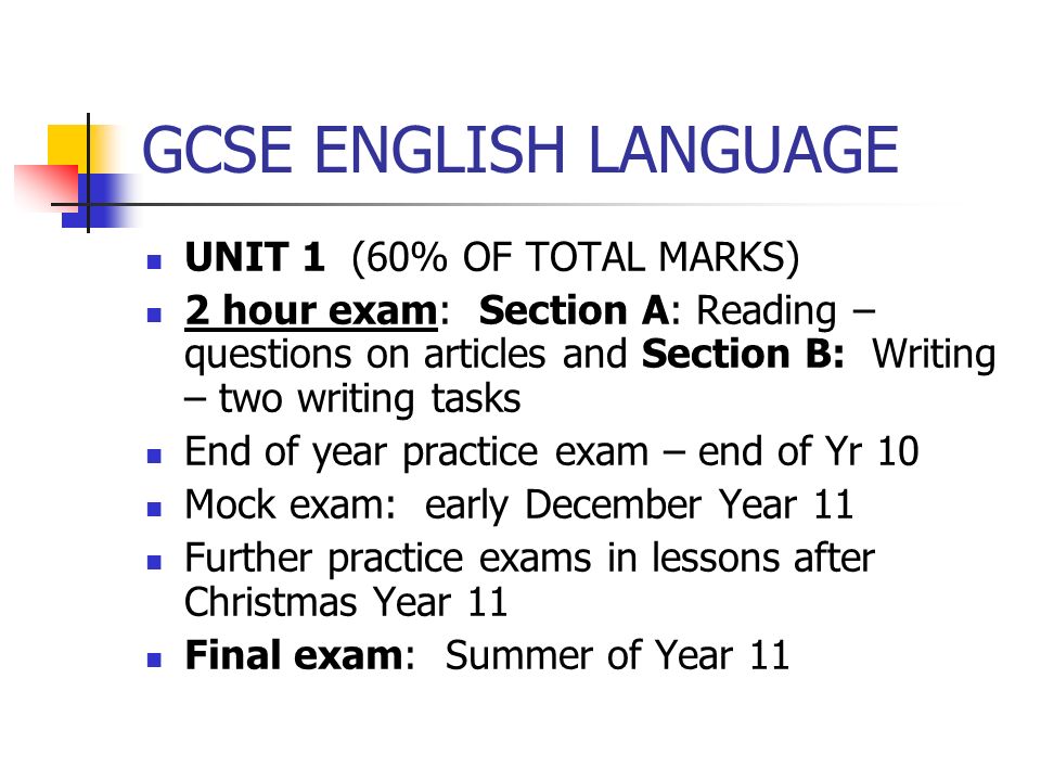 GCSE ENGLISH LANGUAGE UNIT 1 (60% OF TOTAL MARKS) 2 hour exam: Section A: Reading – questions on articles and Section B: Writing – two writing tasks End of year practice exam – end of Yr 10 Mock exam: early December Year 11 Further practice exams in lessons after Christmas Year 11 Final exam: Summer of Year 11