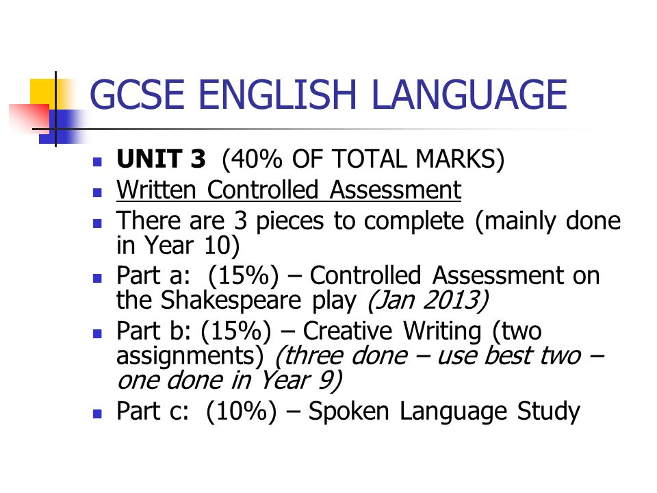 GCSE ENGLISH LANGUAGE UNIT 3 (40% OF TOTAL MARKS) Written Controlled Assessment There are 3 pieces to complete (mainly done in Year 10) Part a: (15%) – Controlled Assessment on the Shakespeare play (Jan 2013) Part b: (15%) – Creative Writing (two assignments) (three done – use best two – one done in Year 9) Part c: (10%) – Spoken Language Study
