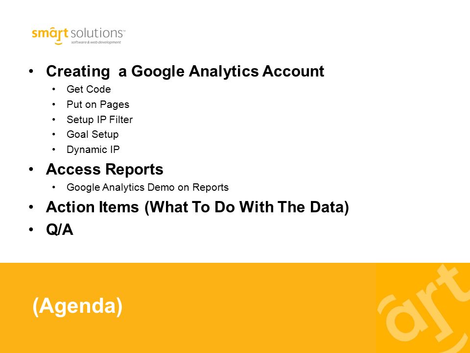 Creating a Google Analytics Account Get Code Put on Pages Setup IP Filter Goal Setup Dynamic IP Access Reports Google Analytics Demo on Reports Action Items (What To Do With The Data) Q/A (Agenda)