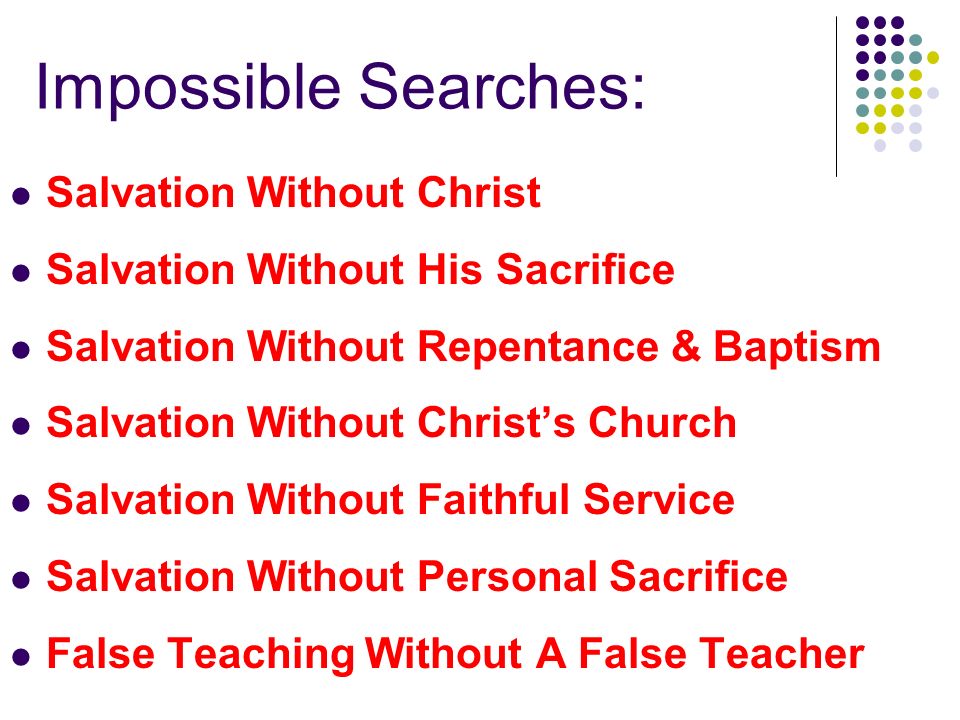 Impossible Searches: Salvation Without Christ Salvation Without His Sacrifice Salvation Without Repentance & Baptism Salvation Without Christ’s Church Salvation Without Faithful Service Salvation Without Personal Sacrifice False Teaching Without A False Teacher