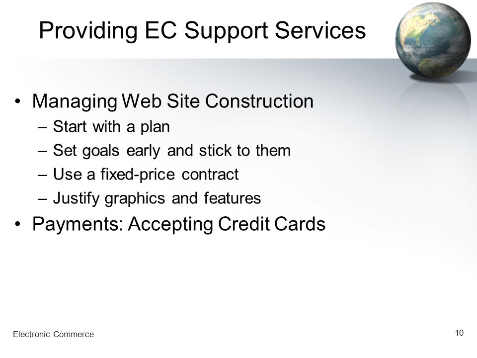 Electronic Commerce 10 Providing EC Support Services Managing Web Site Construction –Start with a plan –Set goals early and stick to them –Use a fixed-price contract –Justify graphics and features Payments: Accepting Credit Cards