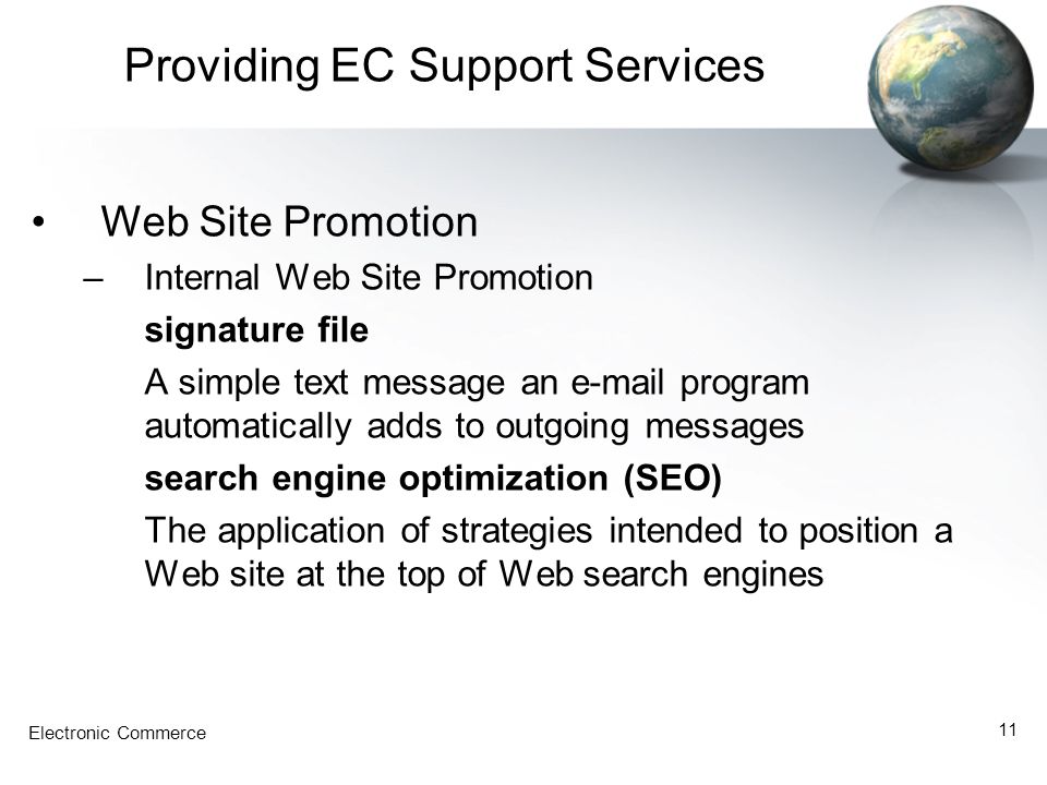 Electronic Commerce 11 Providing EC Support Services Web Site Promotion –Internal Web Site Promotion signature file A simple text message an  program automatically adds to outgoing messages search engine optimization (SEO) The application of strategies intended to position a Web site at the top of Web search engines