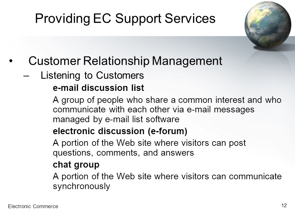 Electronic Commerce 12 Providing EC Support Services Customer Relationship Management –Listening to Customers  discussion list A group of people who share a common interest and who communicate with each other via  messages managed by  list software electronic discussion (e-forum) A portion of the Web site where visitors can post questions, comments, and answers chat group A portion of the Web site where visitors can communicate synchronously