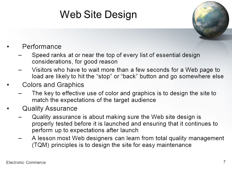 Electronic Commerce 7 Web Site Design Performance –Speed ranks at or near the top of every list of essential design considerations, for good reason –Visitors who have to wait more than a few seconds for a Web page to load are likely to hit the stop or back button and go somewhere else Colors and Graphics –The key to effective use of color and graphics is to design the site to match the expectations of the target audience Quality Assurance –Quality assurance is about making sure the Web site design is properly tested before it is launched and ensuring that it continues to perform up to expectations after launch –A lesson most Web designers can learn from total quality management (TQM) principles is to design the site for easy maintenance