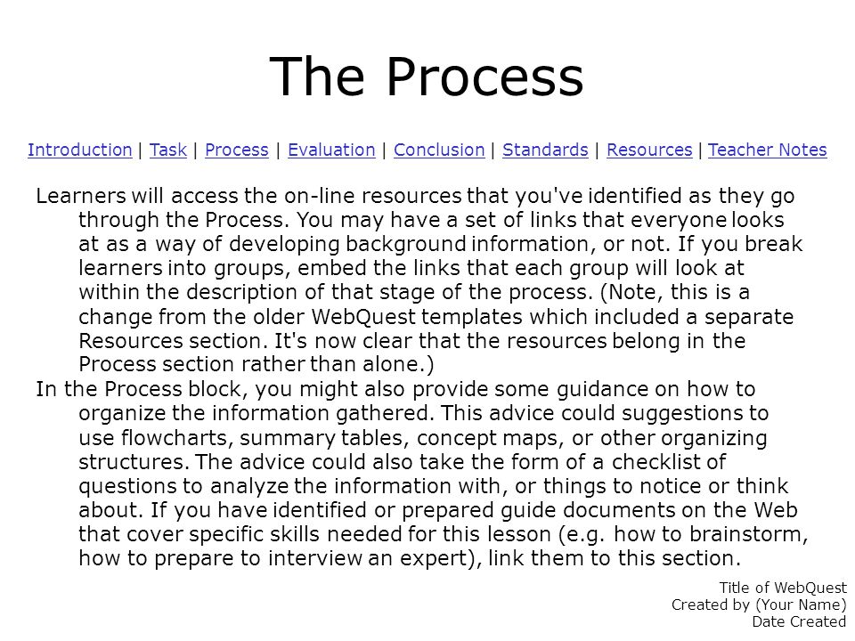 The Process IntroductionIntroduction | Task | Process | Evaluation | Conclusion | Standards | Resources | Teacher NotesTaskProcessEvaluationConclusionStandardsResources Teacher Notes Learners will access the on-line resources that you ve identified as they go through the Process.