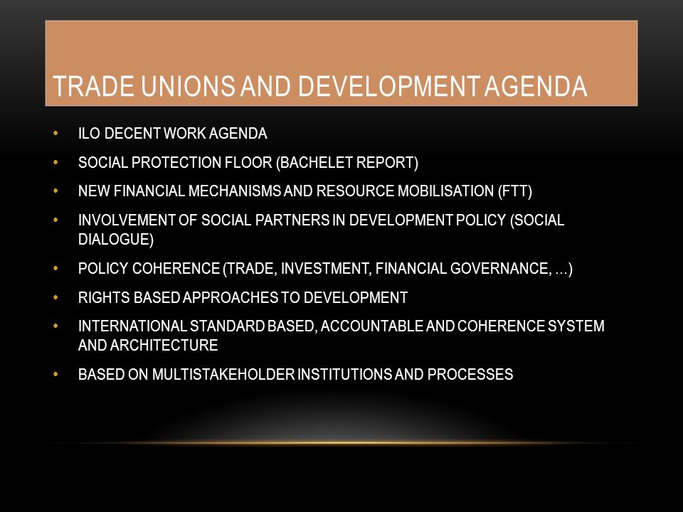 TRADE UNIONS AND DEVELOPMENT AGENDA ILO DECENT WORK AGENDA SOCIAL PROTECTION FLOOR (BACHELET REPORT) NEW FINANCIAL MECHANISMS AND RESOURCE MOBILISATION (FTT) INVOLVEMENT OF SOCIAL PARTNERS IN DEVELOPMENT POLICY (SOCIAL DIALOGUE) POLICY COHERENCE (TRADE, INVESTMENT, FINANCIAL GOVERNANCE, …) RIGHTS BASED APPROACHES TO DEVELOPMENT INTERNATIONAL STANDARD BASED, ACCOUNTABLE AND COHERENCE SYSTEM AND ARCHITECTURE BASED ON MULTISTAKEHOLDER INSTITUTIONS AND PROCESSES