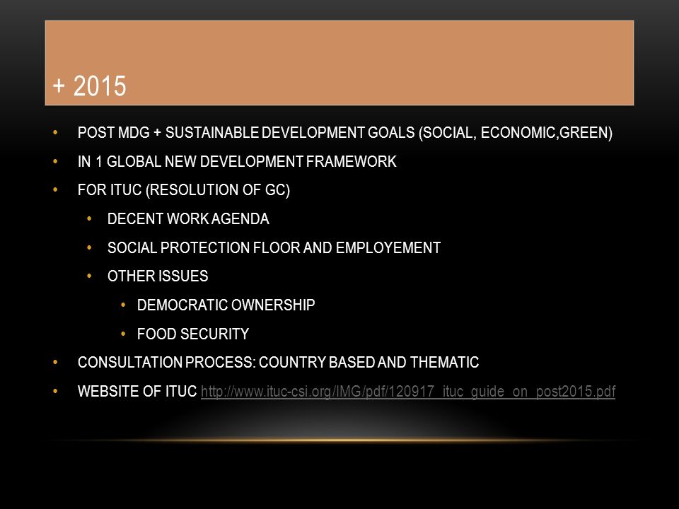 POST MDG + SUSTAINABLE DEVELOPMENT GOALS (SOCIAL, ECONOMIC,GREEN) IN 1 GLOBAL NEW DEVELOPMENT FRAMEWORK FOR ITUC (RESOLUTION OF GC) DECENT WORK AGENDA SOCIAL PROTECTION FLOOR AND EMPLOYEMENT OTHER ISSUES DEMOCRATIC OWNERSHIP FOOD SECURITY CONSULTATION PROCESS: COUNTRY BASED AND THEMATIC WEBSITE OF ITUC