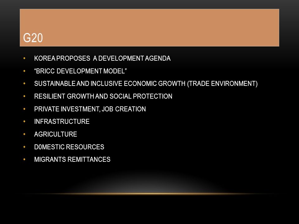 G20 KOREA PROPOSES A DEVELOPMENT AGENDA BRICC DEVELOPMENT MODEL SUSTAINABLE AND INCLUSIVE ECONOMIC GROWTH (TRADE ENVIRONMENT) RESILIENT GROWTH AND SOCIAL PROTECTION PRIVATE INVESTMENT, JOB CREATION INFRASTRUCTURE AGRICULTURE D0MESTIC RESOURCES MIGRANTS REMITTANCES