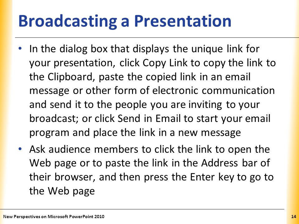 XP Broadcasting a Presentation In the dialog box that displays the unique link for your presentation, click Copy Link to copy the link to the Clipboard, paste the copied link in an  message or other form of electronic communication and send it to the people you are inviting to your broadcast; or click Send in  to start your  program and place the link in a new message Ask audience members to click the link to open the Web page or to paste the link in the Address bar of their browser, and then press the Enter key to go to the Web page New Perspectives on Microsoft PowerPoint