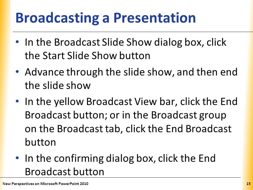 XP Broadcasting a Presentation In the Broadcast Slide Show dialog box, click the Start Slide Show button Advance through the slide show, and then end the slide show In the yellow Broadcast View bar, click the End Broadcast button; or in the Broadcast group on the Broadcast tab, click the End Broadcast button In the confirming dialog box, click the End Broadcast button New Perspectives on Microsoft PowerPoint