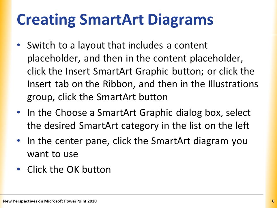 XP Creating SmartArt Diagrams Switch to a layout that includes a content placeholder, and then in the content placeholder, click the Insert SmartArt Graphic button; or click the Insert tab on the Ribbon, and then in the Illustrations group, click the SmartArt button In the Choose a SmartArt Graphic dialog box, select the desired SmartArt category in the list on the left In the center pane, click the SmartArt diagram you want to use Click the OK button New Perspectives on Microsoft PowerPoint 20106