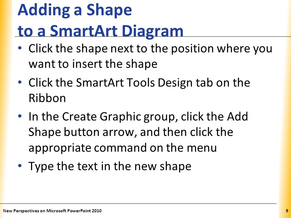 XP Adding a Shape to a SmartArt Diagram Click the shape next to the position where you want to insert the shape Click the SmartArt Tools Design tab on the Ribbon In the Create Graphic group, click the Add Shape button arrow, and then click the appropriate command on the menu Type the text in the new shape New Perspectives on Microsoft PowerPoint 20109